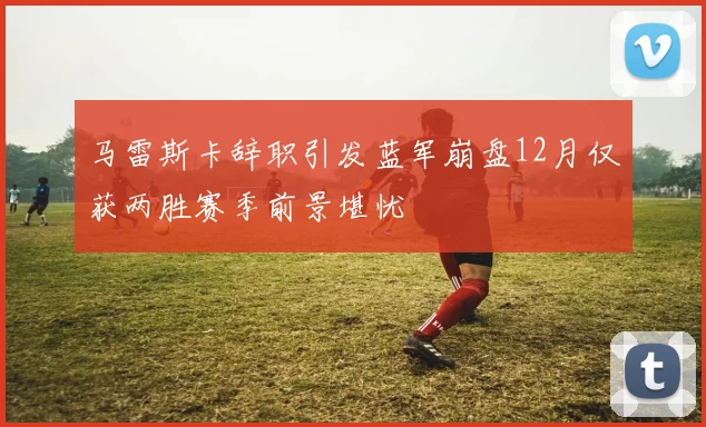 马雷斯卡辞职引发蓝军崩盘12月仅获两胜赛季前景堪忧