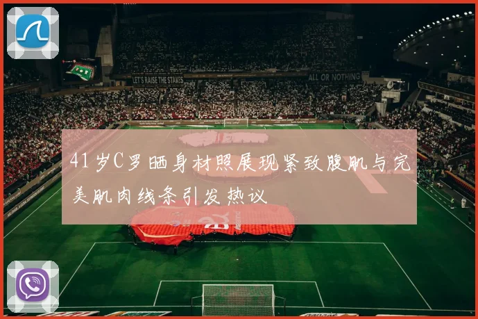 41岁C罗晒身材照展现紧致腹肌与完美肌肉线条引发热议
