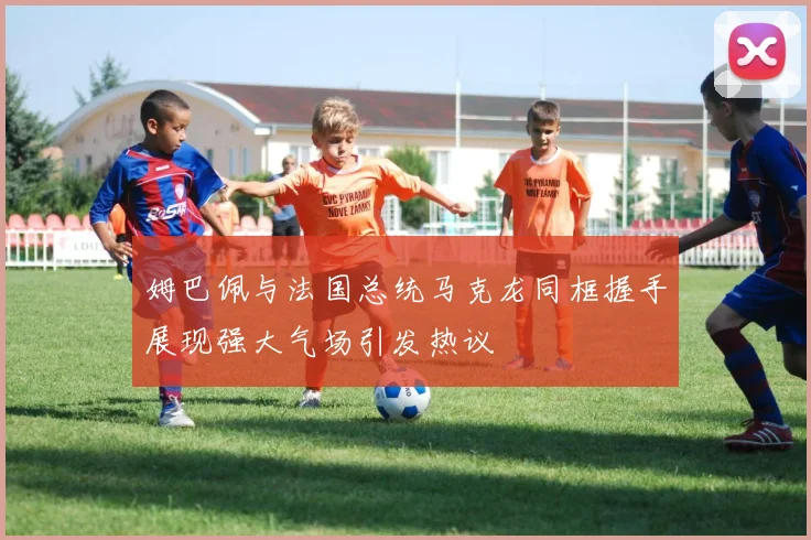 姆巴佩与法国总统马克龙同框握手展现强大气场引发热议