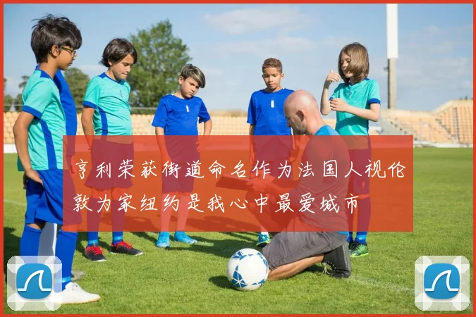 亨利荣获街道命名作为法国人视伦敦为家纽约是我心中最爱城市