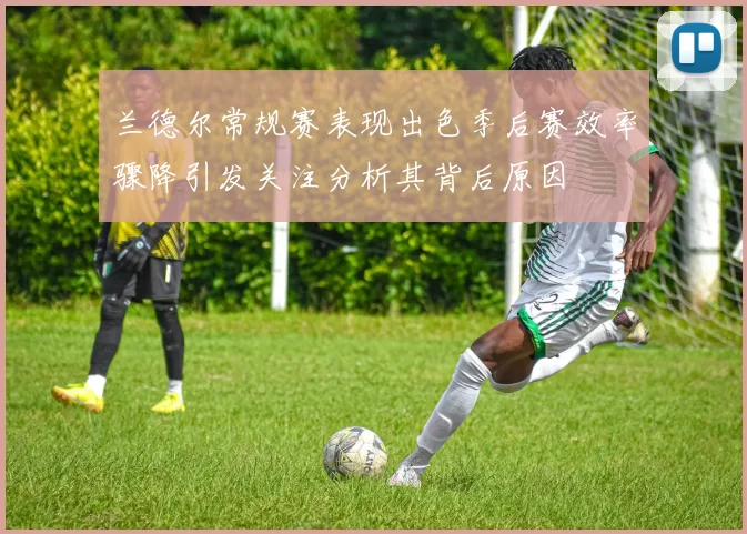 兰德尔常规赛表现出色季后赛效率骤降引发关注分析其背后原因