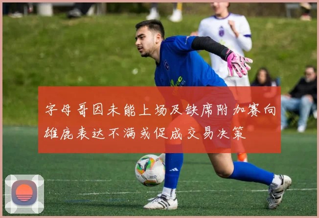 字母哥因未能上场及缺席附加赛向雄鹿表达不满或促成交易决策