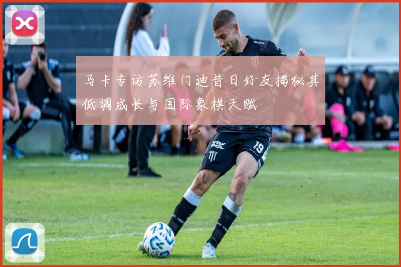 马卡专访苏维门迪昔日好友揭秘其低调成长与国际象棋天赋