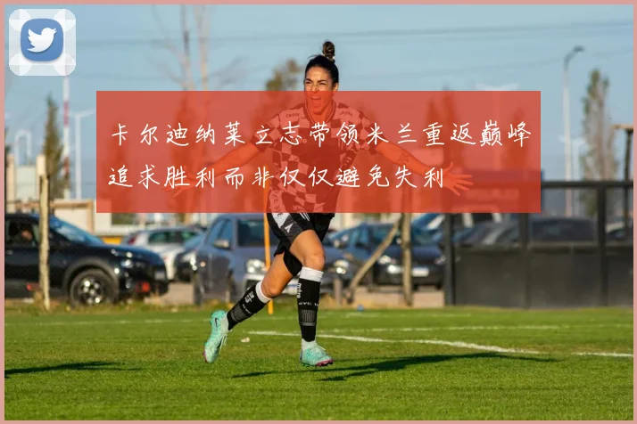 卡尔迪纳莱立志带领米兰重返巅峰追求胜利而非仅仅避免失利