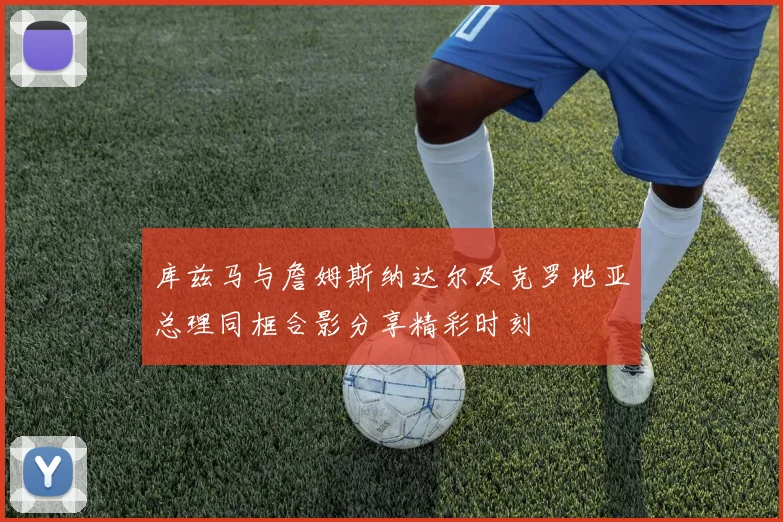 库兹马与詹姆斯纳达尔及克罗地亚总理同框合影分享精彩时刻