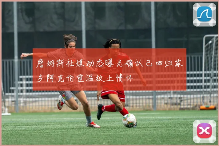 詹姆斯社媒动态曝光确认已回归家乡阿克伦重温故土情怀