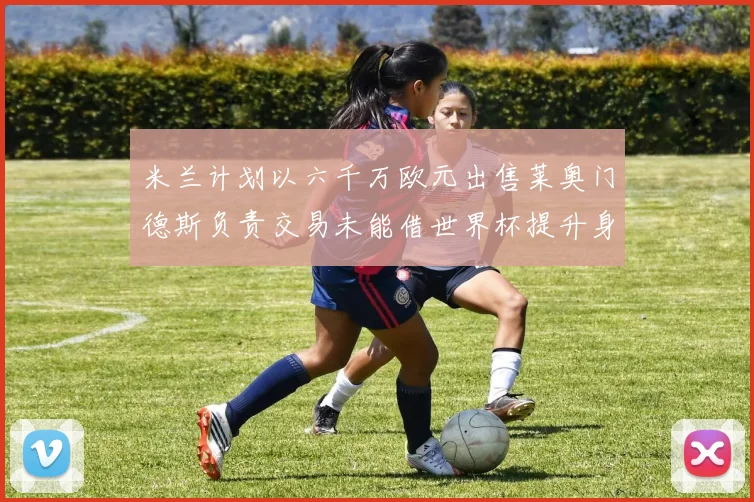米兰计划以六千万欧元出售莱奥门德斯负责交易未能借世界杯提升身价