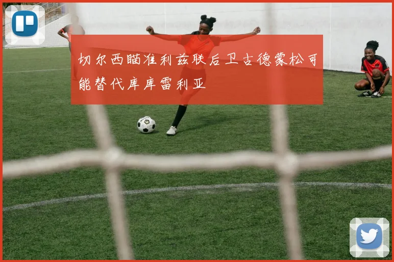切尔西瞄准利兹联后卫古德蒙松可能替代库库雷利亚