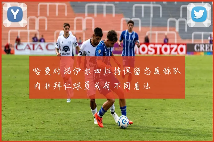 哈曼对诺伊尔回归持保留态度称队内非拜仁球员或有不同看法