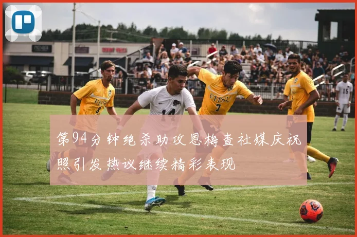 第94分钟绝杀助攻恩梅查社媒庆祝照引发热议继续精彩表现