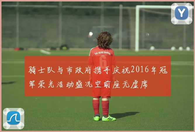 骑士队与市政府携手庆祝2016年冠军荣光活动盛况空前座无虚席