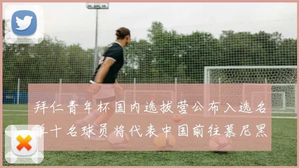 拜仁青年杯国内选拔营公布入选名单十名球员将代表中国前往慕尼黑