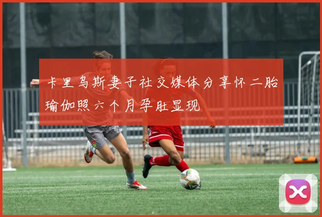 卡里乌斯妻子社交媒体分享怀二胎瑜伽照六个月孕肚显现