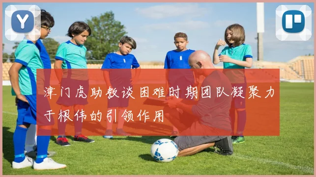 津门虎助教谈困难时期团队凝聚力于根伟的引领作用