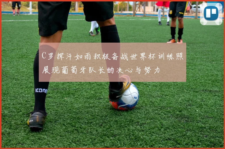 C罗挥汗如雨积极备战世界杯训练照展现葡萄牙队长的决心与努力