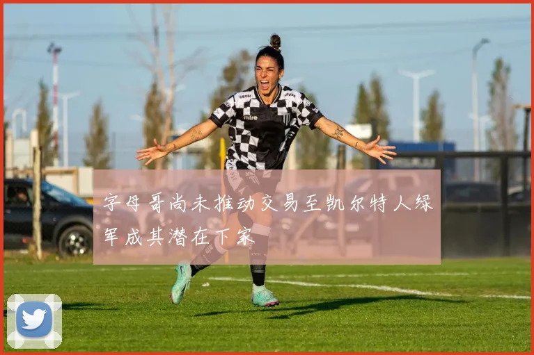 字母哥尚未推动交易至凯尔特人绿军成其潜在下家