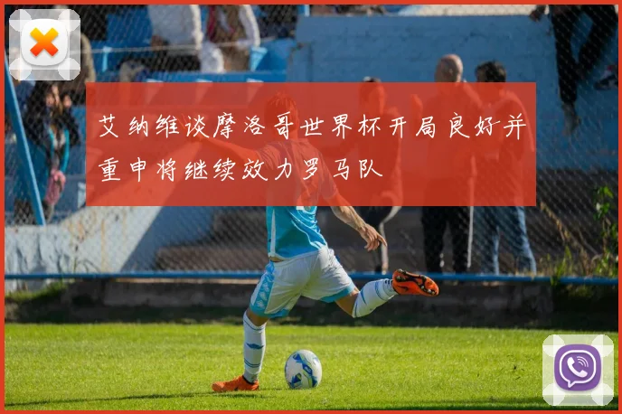艾纳维谈摩洛哥世界杯开局良好并重申将继续效力罗马队