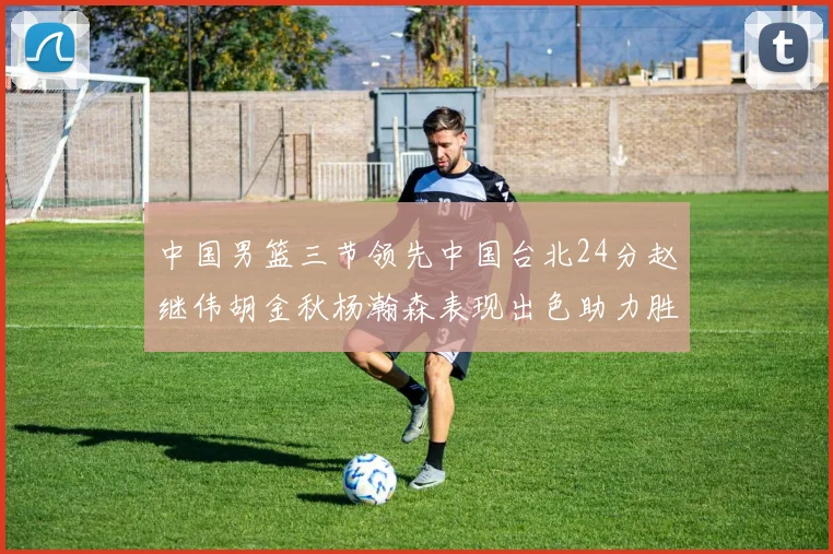 中国男篮三节领先中国台北24分赵继伟胡金秋杨瀚森表现出色助力胜利