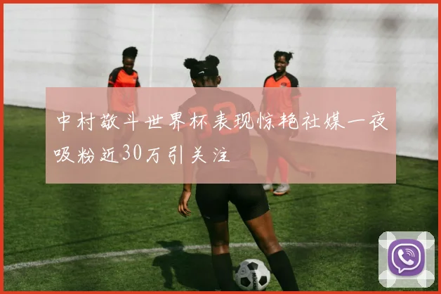 中村敬斗世界杯表现惊艳社媒一夜吸粉近30万引关注