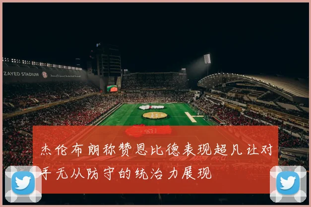 杰伦布朗称赞恩比德表现超凡让对手无从防守的统治力展现