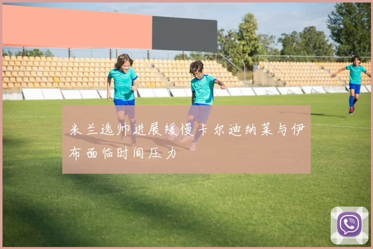 米兰选帅进展缓慢卡尔迪纳莱与伊布面临时间压力
