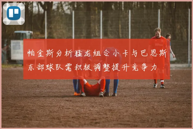 帕金斯分析猛龙组合小卡与巴恩斯东部球队需积极调整提升竞争力